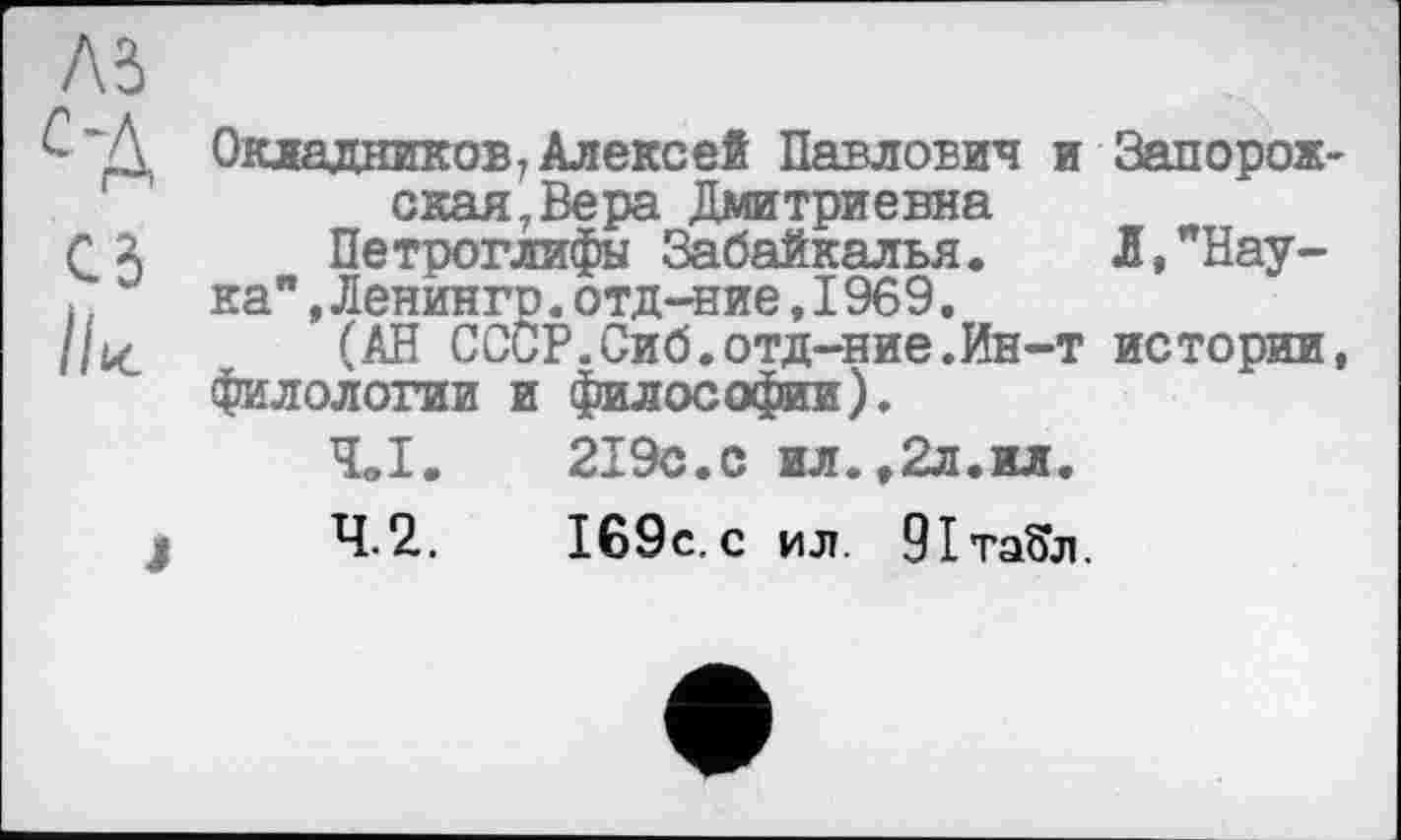 ﻿Окладников, Алексей Павлович и Запорожская, Вера Дмитриевна
Петроглифы Забайкалья. Л,"Нау-
ка" ,Ленингр.отд-ние,1969.
(АН СССР.Сиб.отд-ние.Ин-т истории, филологии и философии).
4.1.	219с.с ил.,2л.ил.
4.2.	169с. с ил. 91та5л.